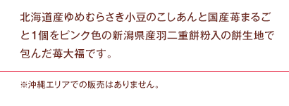 北海道産ゆめむらさき小豆のこしあんと国産苺まるごと１個をピンク色の新潟県産羽二重餅粉入の餅生地で包んだ苺大福です。※沖縄エリアでの販売はありません。