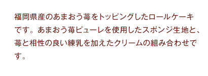 福岡県産のあまおう苺をトッピングしたロールケーキです。あまおう苺ピューレを使用したスポンジ生地と、苺と相性の良い練乳を加えたクリームの組み合わせです。