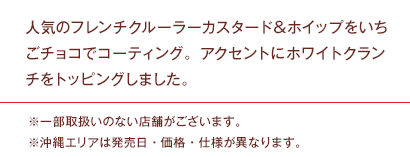 人気のフレンチクルーラーカスタード＆ホイップをいちごチョコでコーティング。アクセントにホワイトクランチをトッピングしました。※一部取扱いのない店舗がございます。※沖縄エリアは発売日・価格・仕様が異なります。