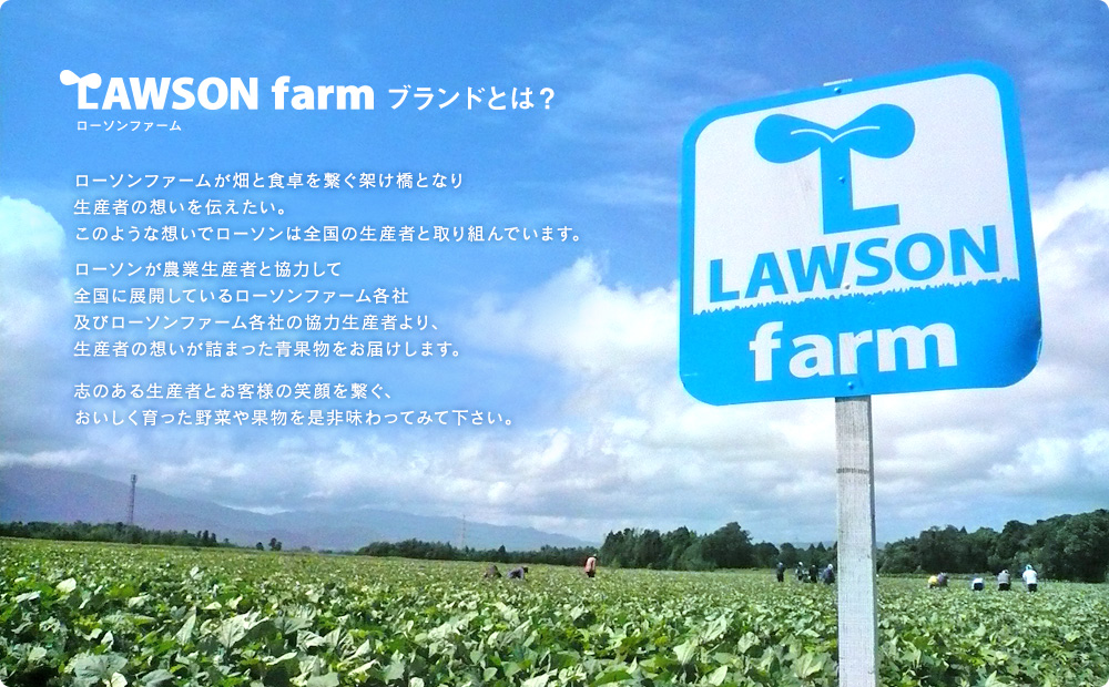 LAWSON FARMブランドとは　ローソンファームが畑と食卓を繋ぐ架け橋となり生産者の想いを伝えたい。このような想いでローソンは全国の生産者と取り組んでいます。ローソンが農業生産者と協力して全国に展開しているローソンファーム各社及びローソンファーム各社の協力生産者より、生産者の想いが詰まった青果物をお届けします。志のある生産者とお客様の笑顔を繋ぐ、おいしく育った野菜や果物を是非味わってみて下さい。