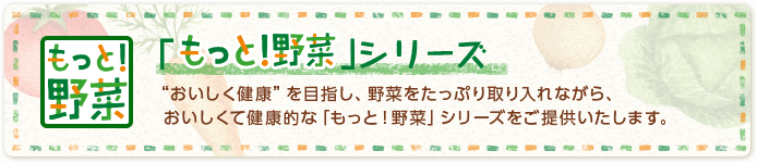 「もっと！野菜」シリーズ “おいしく健康”を目指し、野菜をたっぷり取り入れながら、おいしくて健康的な「もっと！野菜」シリーズをご提供いたします。