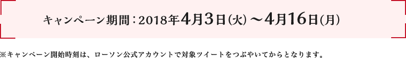 キャンペーン期間:2018年4月3日(火)～4月16日(月) ※キャンペーン開始時刻は、ローソン公式アカウントで対象ツイートをつぶやいてからとなります。