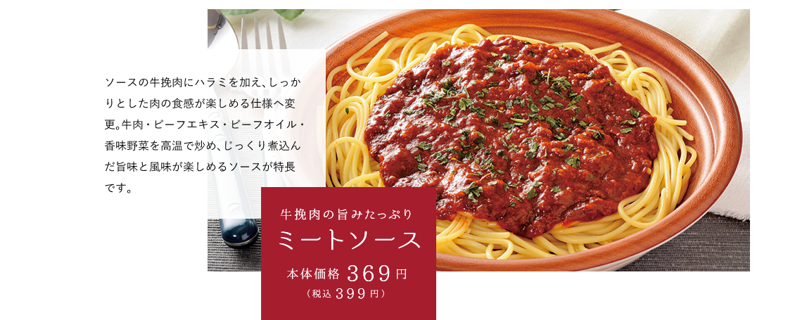 牛挽肉の旨みたっぷりミートソース 本体価格369円（税込399円） ソースの牛挽肉にハラミを加え、しっかりとした肉の食感が楽しめる仕様へ変更。牛肉・ビーフエキス・ビーフオイル・香味野菜を高温で炒め、じっくり煮込んだ旨味と風味が楽しめるソースが特長です。