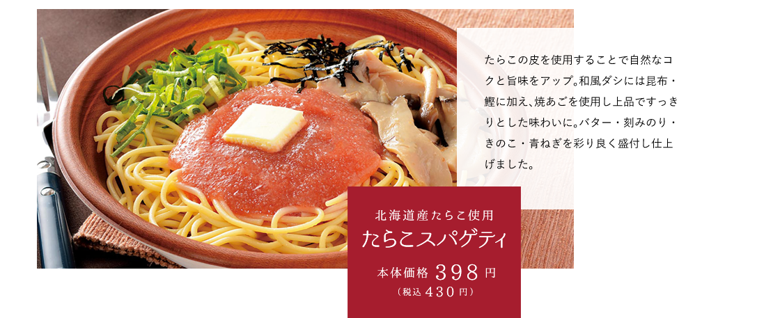 北海道産たらこ使用たらこスパゲティ 本体価格398円（税込430円） たらこの皮を使用することで自然なコクと旨味をアップ。和風ダシには昆布・鰹に加え、焼あごを使用し上品ですっきりとした味わいに。バター・刻みのり・きのこ・青ねぎを彩り良く盛付し仕上げました。