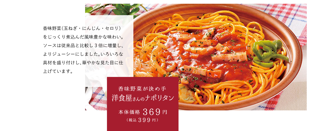 香味野菜が決め手洋食屋さんのナポリタン 本体価格369円（税込399円） 香味野菜（玉ねぎ・にんじん・セロリ）をじっくり煮込んだ風味豊かな味わい。ソースは従来品と比較し3倍に増量し、よりジューシーにしました。いろいろな具材を盛り付けし、華やかな見た目に仕上げています。