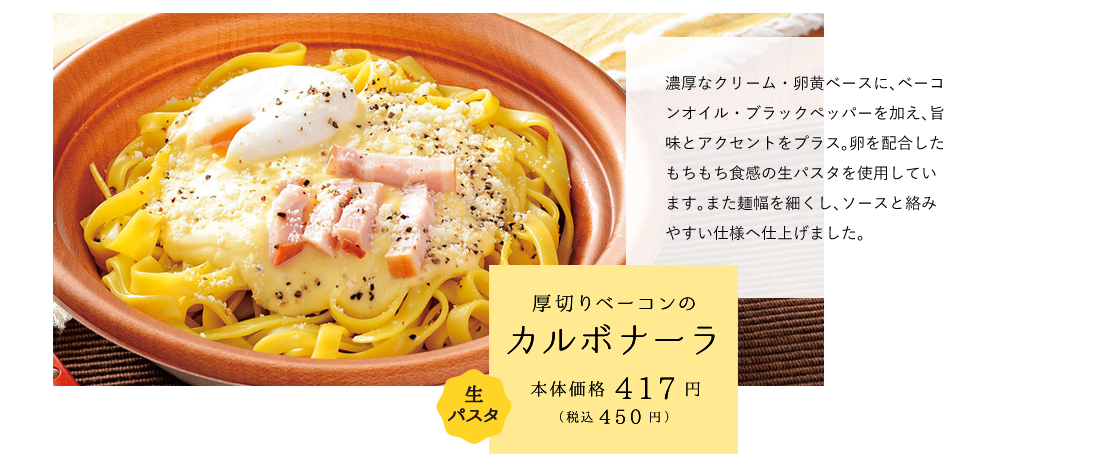 厚切りベーコンのカルボナーラ 本体価格417円（税込450円） 濃厚なクリーム・卵黄ベースに、ベーコンオイル・ブラックペッパーを加え、旨味とアクセントをプラス。卵を配合したもちもち食感の生パスタを使用しています。また麺幅を細くし、ソースと絡みやすい仕様へ仕上げました。