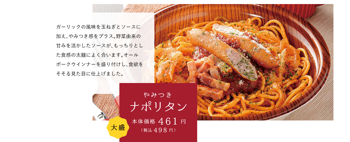 やみつきナポリタン 本体価格461円（税込498円） ガーリックの風味を玉ねぎとソースに加え、やみつき感をプラス。野菜由来の甘みを活かしたソースが、もっちりとした食感の太麺によく合います。オールポークウインナーを盛り付けし、食欲をそそる見た目に仕上げました。