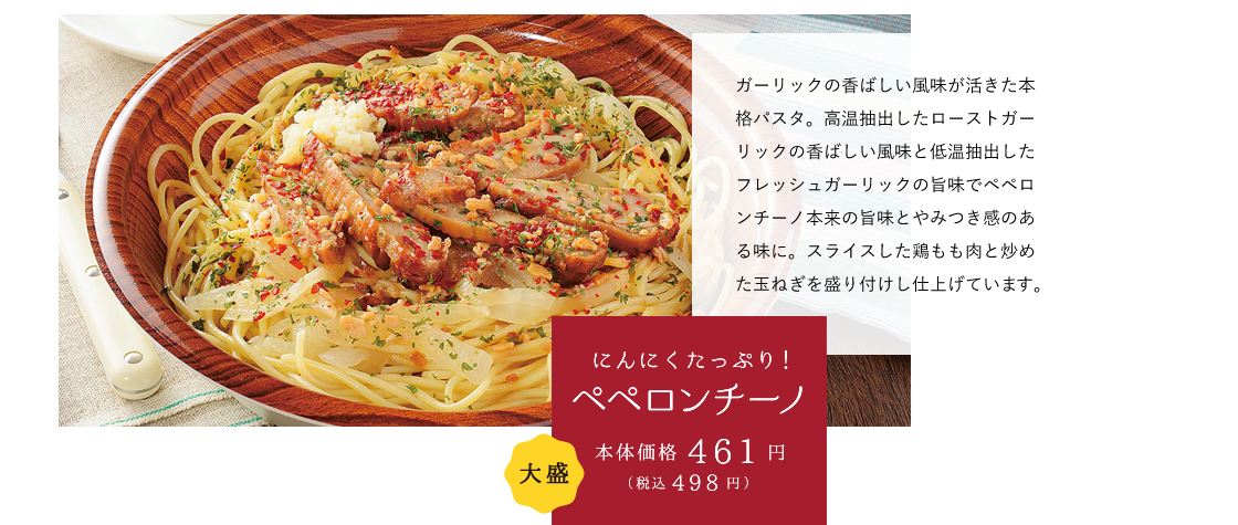 にんにくたっぷり！ペペロンチーノ 本体価格461円（税込498円） ガーリックの香ばしい風味が活きた本格パスタ。高温抽出したローストガーリックの香ばしい風味と低温抽出したフレッシュガーリックの旨味でペペロンチーノ本来の旨味とやみつき感のある味に。スライスした鶏もも肉と炒めた玉ねぎを盛り付けし仕上げています。