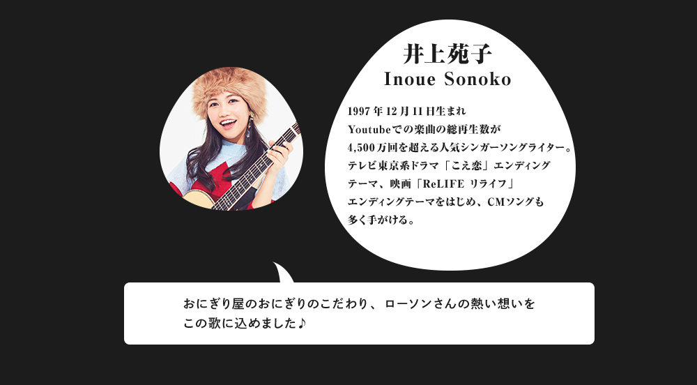 井上苑子Inoue Sonoko 1997年12月11日生まれYoutubeでの楽曲の総再生数が4,500万回を超える人気シンガーソングライター。テレビ東京系ドラマ「こえ恋」エンディングテーマ、映画「ReLIFE リライフ」エンディングテーマをはじめ、CMソングも多く手がける。