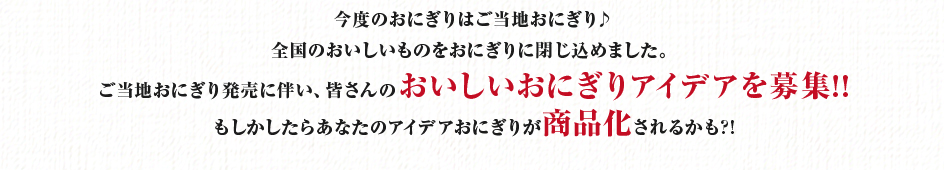 今度のおにぎりはご当地おにぎり♪全国のおいしいものをおにぎりに閉じ込めました。ご当地おにぎり発売に伴い、皆さんのおいしいおにぎりアイデアを募集!!もしかしたらあなたのアイデアおにぎりが商品化されるかも?!