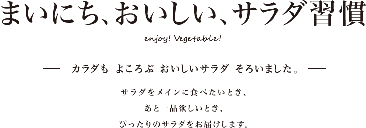 まいにち、おいしい、サラダ習慣 enjoy!Vegetable! カラダも よころぶ おいしいサラダ そろいました。サラダをメインに食べたいとき、あと一品欲しいとき、ぴったりのサラダをお届けします。