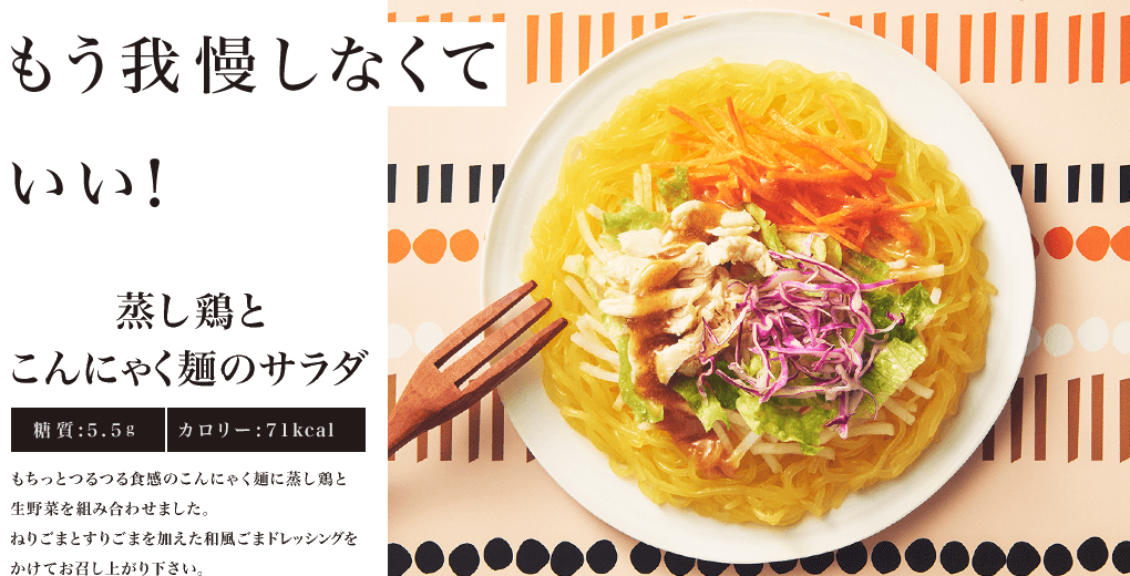 もう我慢しなくていい！ 蒸し鶏とこんにゃく麺のサラダ 糖質:5.5g カロリー:71kcal もちっとつるつる食感のこんにゃく麺に蒸し鶏と生野菜を組み合わせました。ねりごまとすりごまを加えた和風ごまドレッシングをかけてお召し上がり下さい。