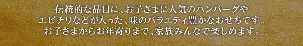 伝統的な品目に、お子さまに人気のハンバーグやエビチリなどが入った、味のバラエティ豊かなおせちです。お子さまからお年寄りまで、家族みんなで楽しめます。