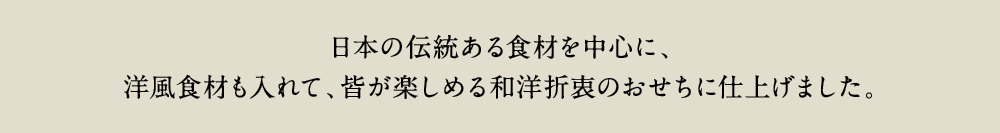 日本の伝統ある食材を中心に、洋風食材も入れて、皆が楽しめる和洋折衷のおせちに仕上げました。
