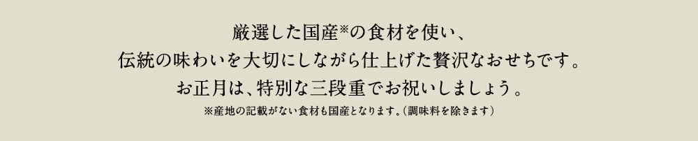 厳選した国産の食材を使い、伝統の味わいを大切にしながら仕上げた贅沢なおせちです。お正月は、特別な三段重でお祝いしましょう。※産地の記載がない食材も国産となります。(調味料を除きます)