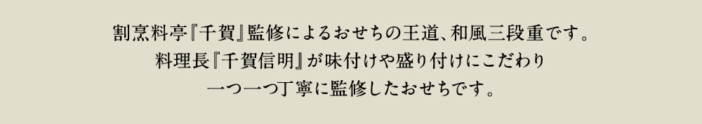 老舗料亭『千賀』監修によるおせちの王道、和風三段重です。総料理長『千賀信明』が味付け、盛付けにこだわり一つ一つ丁寧に監修したおせちです。
