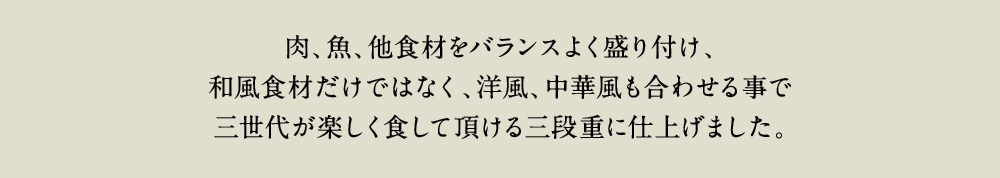 肉、魚、他食材をバランスよく盛付け、和風食材だけではなく、洋風、中華風も合わせる事で三世代が楽しく食して頂ける三段重に仕上げました。