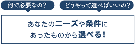 「何で必要なの？」「どうやって選べばいいの？」あなたのニーズや条件に合ったものから選べる！
