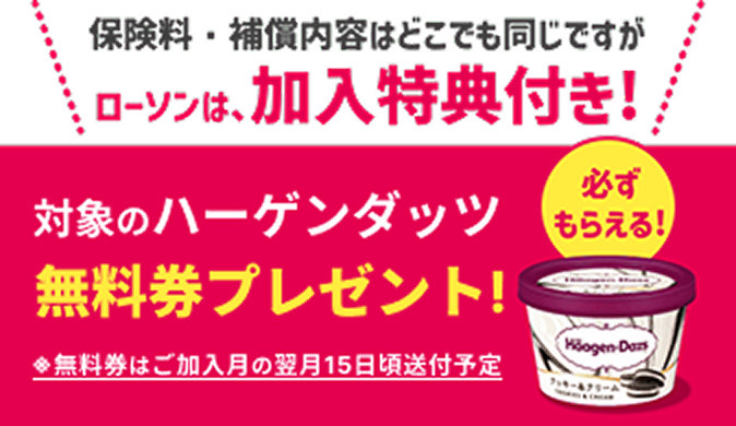保険料・補償内容はどこでも同じですが、ローソンは加入特典付き！対象のハーゲンダッツ無料券プレゼント！※無料券の送付はご加入月の翌月15日頃の予定