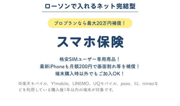 ローソンで入れるネット完結型 プロプランなら最大20万円
								保障 スマホ保険 格安SIMユーザー専用商品！最新iPhoneも月額200円で画面割れ等を補償！端末購入時以外でもご加入OK！※楽天モバイル、Y!mobile、LINEMO、UQモバイル、povo、IIJ、mineoなどを利用している購入後1年以内の端末が対象です。