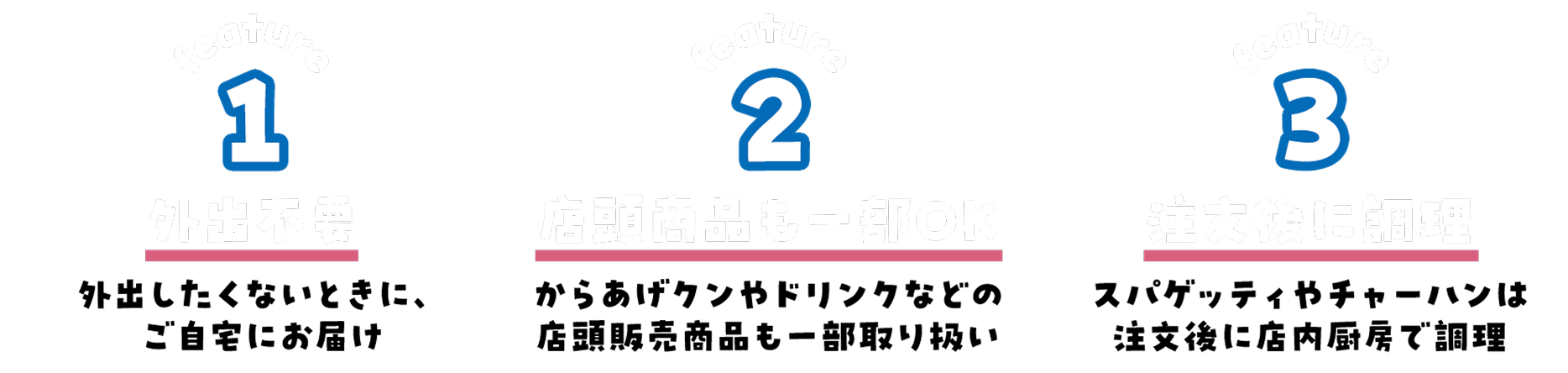 特徴 1.外出不要 外出したくないときに、ご自宅にお届け 2.店頭商品も一部OK からあげクンやドリンクなどの店頭販売商品も一部取り扱い 3.注文後に調理 スパゲッティやチャーハンは注文後に店内厨房で調理
