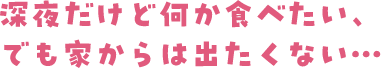 深夜だけど何か食べたい、でも家からは出たくない・・・・・・