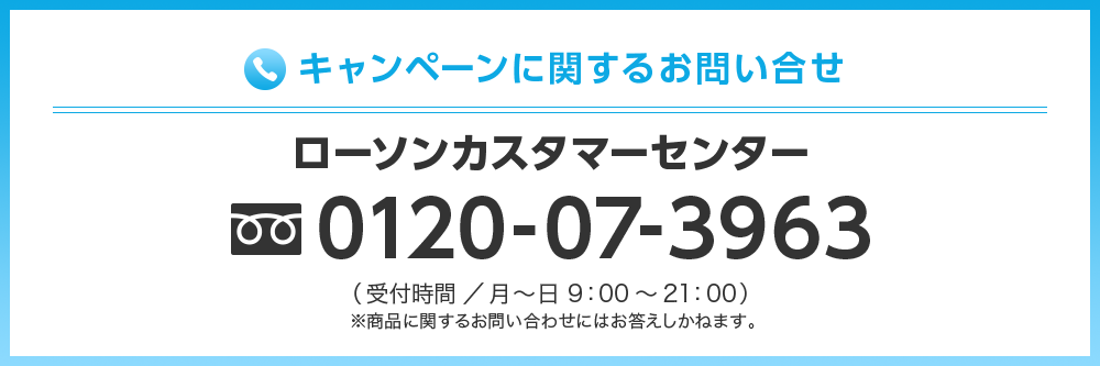 キャンペーンに関するお問い合わせ ローソンカスタマーセンター 0120-07-3963(受付時間／月〜日 9:00〜21:00) ※商品に関するお問い合わせにはお答えしかねます。