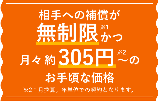 相手への補償が無制限※ 月々約305円～ ＊月換算。年単位での契約となります。