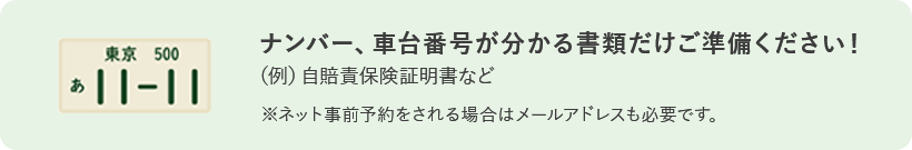 ナンバー、車台番号が分かる書類だけご準備ください！ (例)自賠責保険証明書など ※ネット事前予約をされる場合はメールアドレスも必要です。