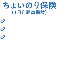 ちょいのり保険 1日800円～ 24時間365日即日加入 対人対物の補償無制限＊ ＊対人は「対人賠償責任保険」、対物は「対物賠償責任保険」の略称です。 アプリや面倒な手続き必要無し！