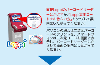 直接Loppiのバーコードリーダーにかざすか、「Loppi専用コードをお持ちの方」をタッチして案内にしたがってください。 パソコンの場合は二次元バーコードのプリントを、スマートフォンは二次元コードを画面に表示し、バーコードリーダーにかざして画面の案内にしたがってください。