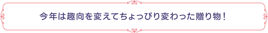 今年は趣向を変えてちょっぴり変わった贈り物！