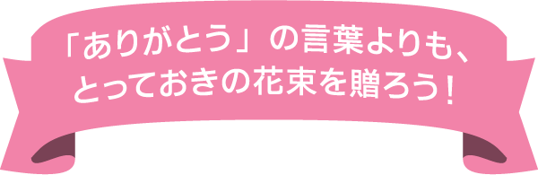 「ありがとう」の言葉よりも、とっておきの花束を贈ろう！