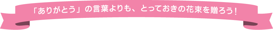 「ありがとう」の言葉よりも、とっておきの花束を贈ろう！