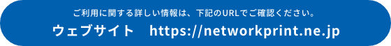 ご利用に関する詳しい情報は、下記のURLでご確認ください。 ウェブサイト　https://networkprint.ne.jp
