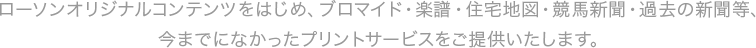 ローソンオリジナルコンテンツをはじめ、ブロマイド・楽譜・住宅地図・競馬新聞・過去の新聞等、今までになかったプリントサービスをご提供いたします。