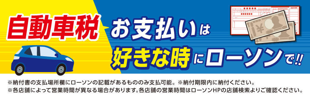 自動車税 お支払いは好きな時にローソンで！！ ※納付書の支払場所欄にローソンの記載があるもののみ支払可能。 ※納付期限内に納付ください。 ※各店舗によって営業時間が異なる場合があります。各店舗の営業時間はローソンHPの店舗検索よりご確認ください。