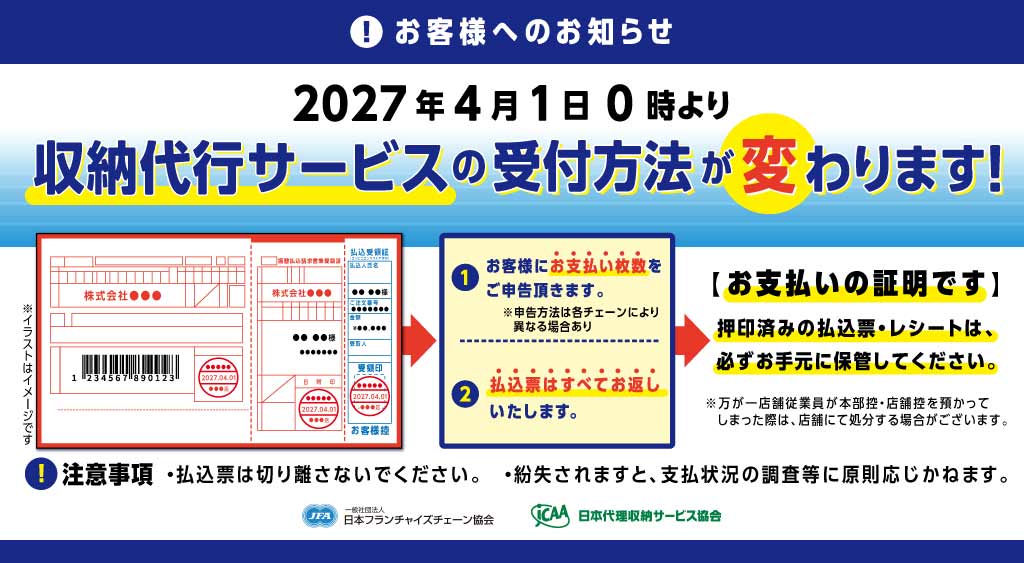 2027年4月1日0時より収納代行サービスの受付方法が変わります。 ①お客様にお支払枚数をご申告頂きます。 ②払込票はすべてお返しいたします。 お支払いの証明です 押印済の払込票・レシートは、必ずお手元に保管してください。