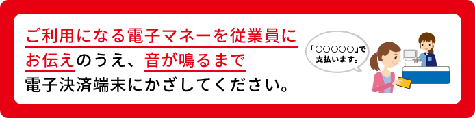 ご利用になる電子マネーを従業員にお伝えのうえ、音が鳴るまで電子決済端末にかざしてください。