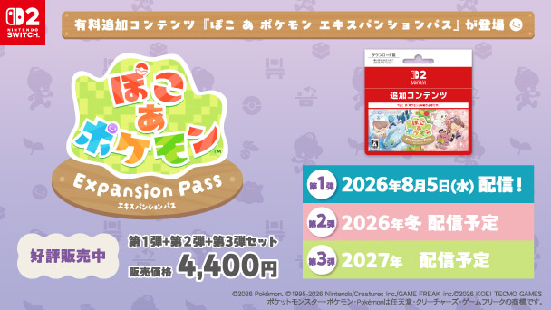 ぽこ あ ポケモン Expansion Pass 有料追加コンテンツ「ぽこ あ ポケモン エキスパンションパス」が登場 好評販売中 第1弾+第2弾+第3弾セット 販売価格4,400円 第1弾 2026年8月5日（水）配信！ 第2弾 2026年冬配信予定 第3弾 2027年配信予定