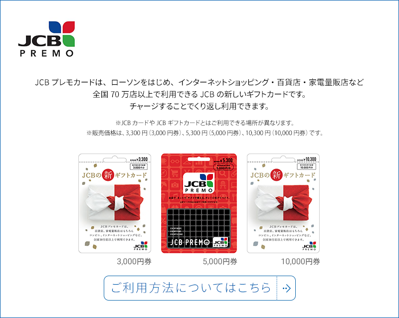 JCBPREMO JCBプレモカードは、ローソンをはじめ、インターネットショッピング・百貨店・家電量販店など全国70万点以上で利用できるJCBの新しいギフトカードです。チャージすることでくり返し利用できます。