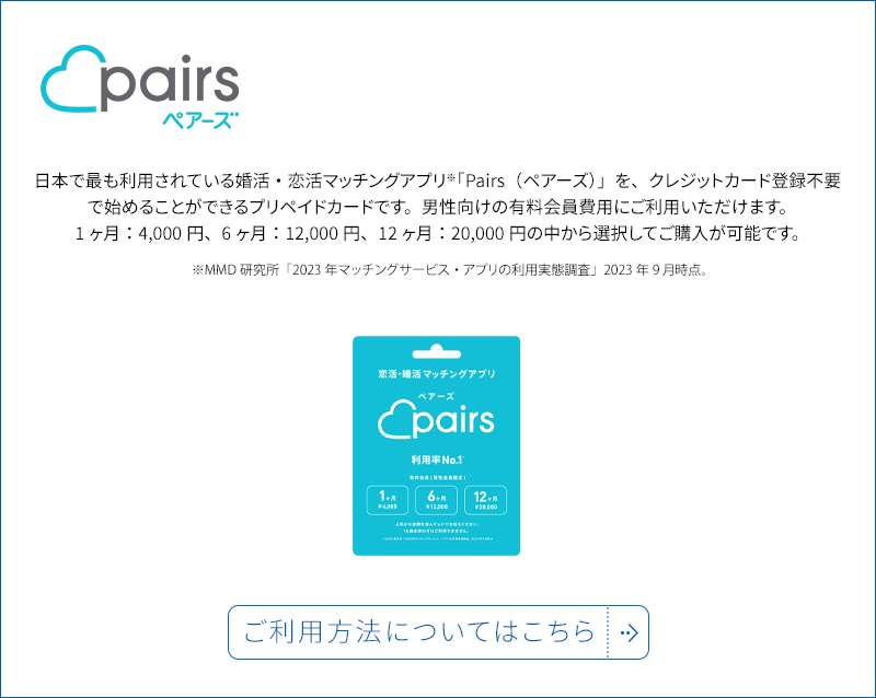 日本で最も利用されている婚活・恋活マッチングアプリ「Pairs(ペアーズ)」を、クレジットカード登録不要で始めることができるプリペイドカードです。