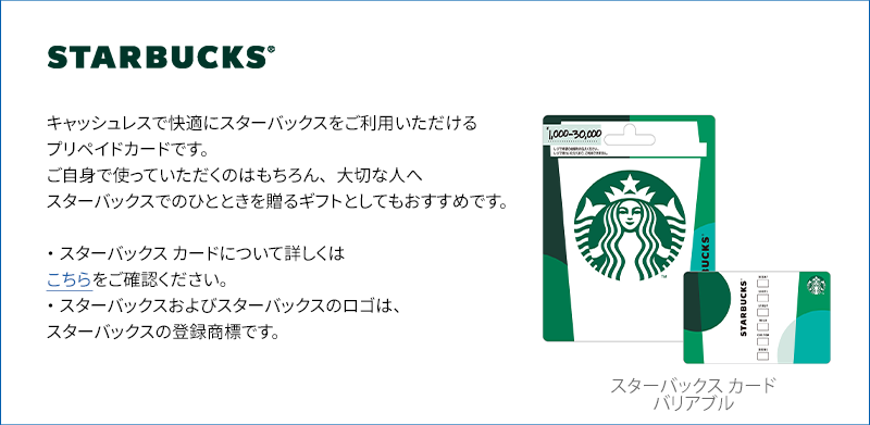 キャッシュレスで快適にスターバックスをご利用いただけるプリペイドカードです。
