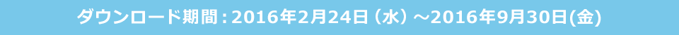 ダウンロード期間 2016年2月24日（水）～2016年9月30日（金）