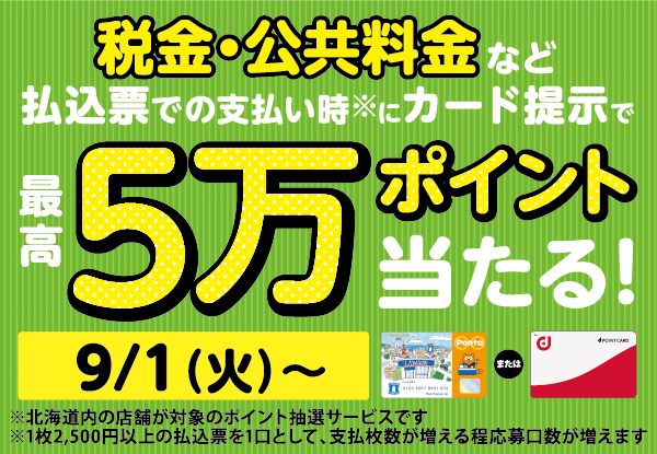 税金・公共料金など払込票での支払い時※にカード提示で最高5万ポイント当たる！ 9/1（火）～ ※北海道内の店舗が対象のポイント抽選サービスです ※1枚2,500円以上の払込票を1口として、支払い枚数が増えるほど応募口数が増えます