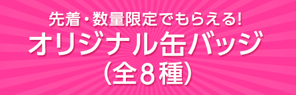 先着・数量限定でもらえる！オリジナル缶バッジ（全8種）