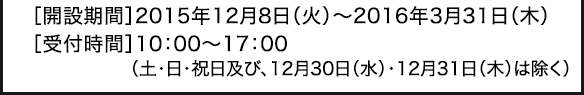［開設期間］2015年12月8日（火）～2016年3月31日（木）［受付時間］10：00～17：00（土･日･祝日及び、12月30日（水）・12月31日（木）は除く）