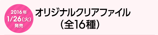 2016年1月26日（火）発売　オリジナルクリアファイル（全16種）