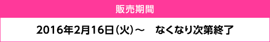 販売期間：2016年2月16日（火）～ なくなり次第終了