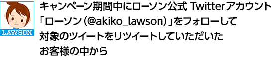 キャンペーン期間中にローソン公式Twitterアカウント「ローソン（@akiko_lawson）」をフォローして対象のツイートをリツイートしていただいたお客様の中から